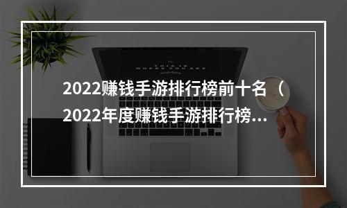 2022赚钱手游排行榜前十名（2022年度赚钱手游排行榜前十名：让你轻松实现赚钱梦想）