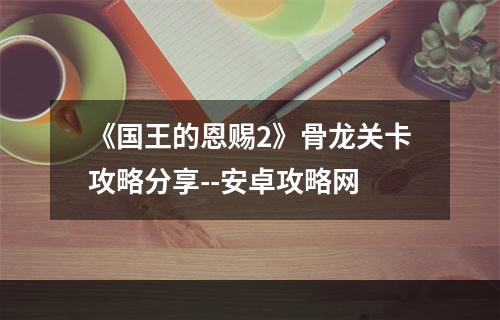 《国王的恩赐2》骨龙关卡攻略分享--安卓攻略网