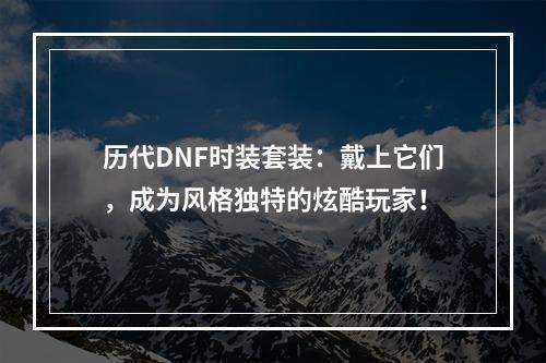 历代DNF时装套装：戴上它们，成为风格独特的炫酷玩家！