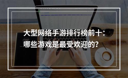 大型网络手游排行榜前十：哪些游戏是最受欢迎的？