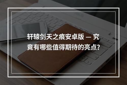 轩辕剑天之痕安卓版 — 究竟有哪些值得期待的亮点？