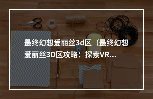 最终幻想爱丽丝3d区（最终幻想爱丽丝3D区攻略：探索VR的奇妙世界）