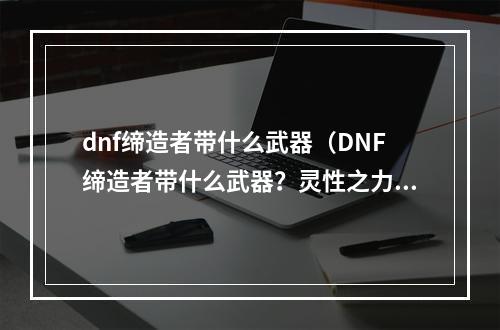 dnf缔造者带什么武器（DNF缔造者带什么武器？灵性之力带来超凡战力）