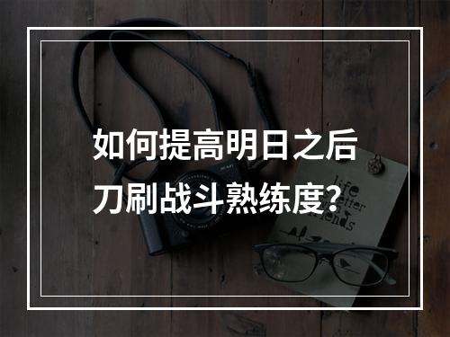 如何提高明日之后刀刷战斗熟练度？