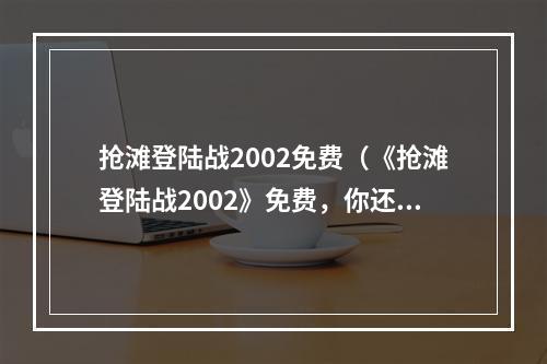 抢滩登陆战2002免费（《抢滩登陆战2002》免费，你还在等什么？）