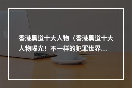 香港黑道十大人物（香港黑道十大人物曝光！不一样的犯罪世界，来看看这些神秘的大佬都是谁吧！）