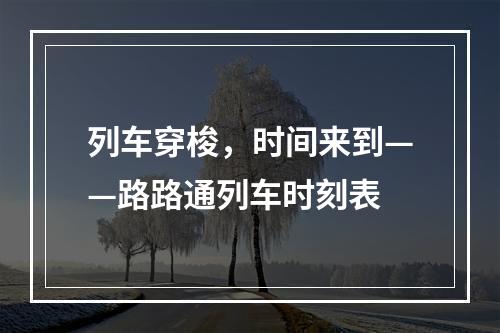 列车穿梭，时间来到——路路通列车时刻表