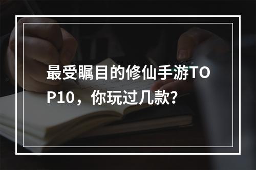 最受瞩目的修仙手游TOP10，你玩过几款？