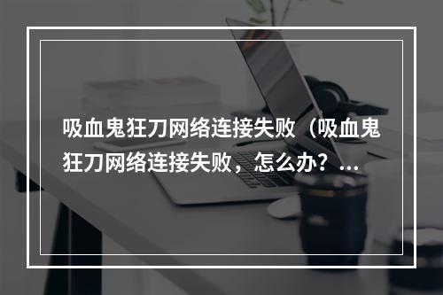 吸血鬼狂刀网络连接失败（吸血鬼狂刀网络连接失败，怎么办？）