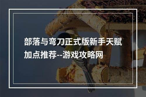 部落与弯刀正式版新手天赋加点推荐--游戏攻略网