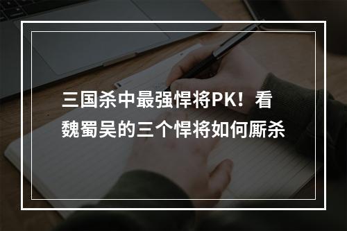 三国杀中最强悍将PK！看魏蜀吴的三个悍将如何厮杀