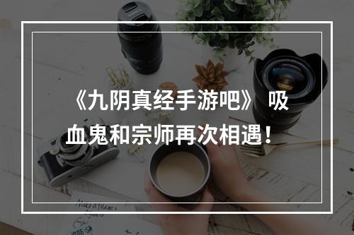 《九阴真经手游吧》 吸血鬼和宗师再次相遇！