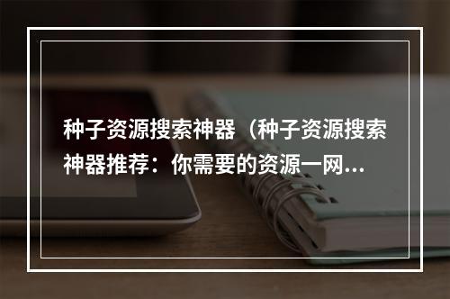 种子资源搜索神器（种子资源搜索神器推荐：你需要的资源一网打尽）