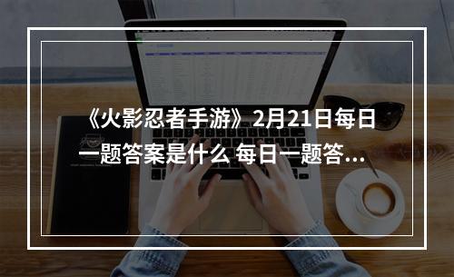 《火影忍者手游》2月21日每日一题答案是什么 每日一题答案一览--安卓攻略网