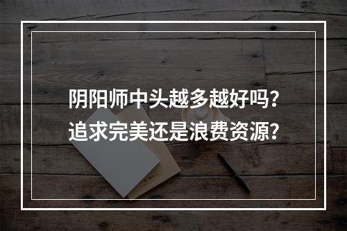 阴阳师中头越多越好吗？追求完美还是浪费资源？