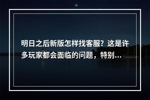 明日之后新版怎样找客服？这是许多玩家都会面临的问题，特别是在遇到了游戏中的各种 bug、卡顿、掉线等情况