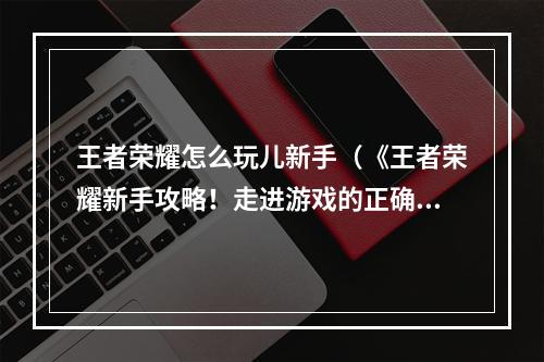 王者荣耀怎么玩儿新手（《王者荣耀新手攻略！走进游戏的正确姿势》）