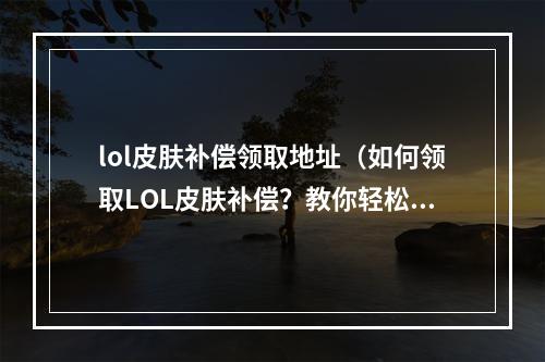 lol皮肤补偿领取地址（如何领取LOL皮肤补偿？教你轻松领取！）