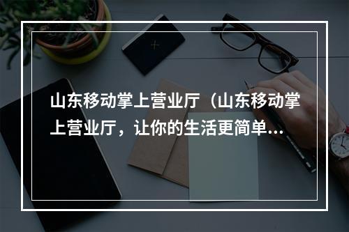 山东移动掌上营业厅（山东移动掌上营业厅，让你的生活更简单！）