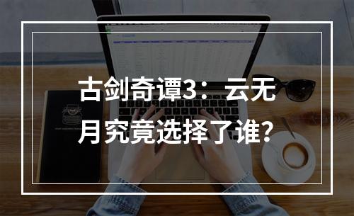 古剑奇谭3：云无月究竟选择了谁？