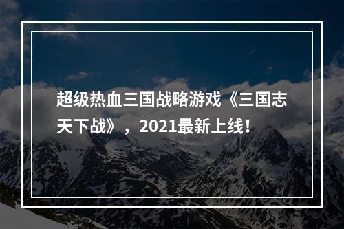 超级热血三国战略游戏《三国志天下战》，2021最新上线！