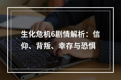 生化危机6剧情解析：信仰、背叛、幸存与恐惧