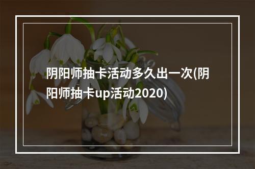 阴阳师抽卡活动多久出一次(阴阳师抽卡up活动2020)