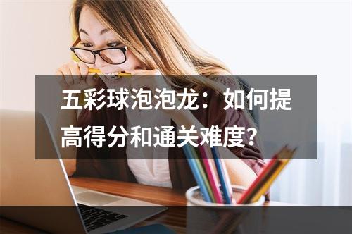 五彩球泡泡龙：如何提高得分和通关难度？