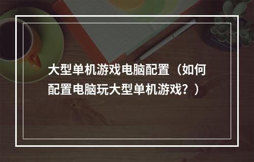 大型单机游戏电脑配置（如何配置电脑玩大型单机游戏？）