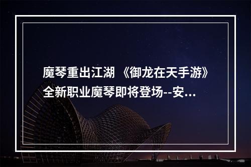 魔琴重出江湖 《御龙在天手游》全新职业魔琴即将登场--安卓攻略网