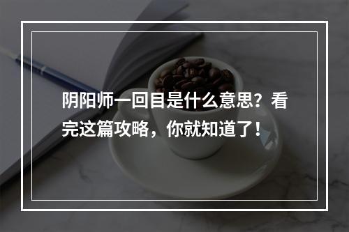 阴阳师一回目是什么意思？看完这篇攻略，你就知道了！