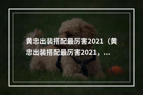 黄忠出装搭配最厉害2021（黄忠出装搭配最厉害2021，你不可错过的游戏攻略）