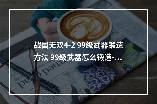 战国无双4-2 99级武器锻造方法 99级武器怎么锻造--安卓攻略网