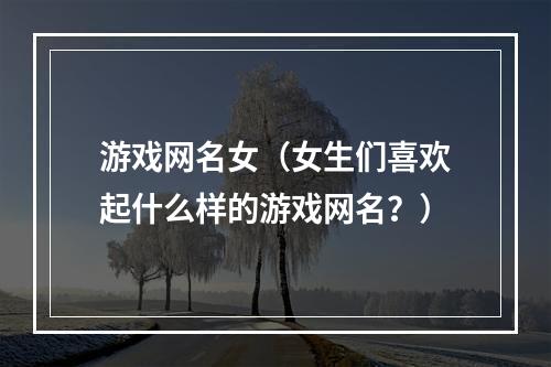 游戏网名女（女生们喜欢起什么样的游戏网名？）