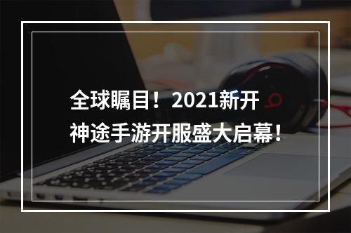 全球瞩目！2021新开神途手游开服盛大启幕！