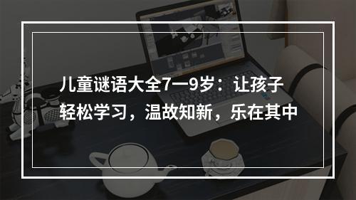 儿童谜语大全7一9岁：让孩子轻松学习，温故知新，乐在其中