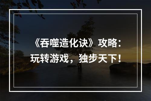 《吞噬造化诀》攻略：玩转游戏，独步天下！