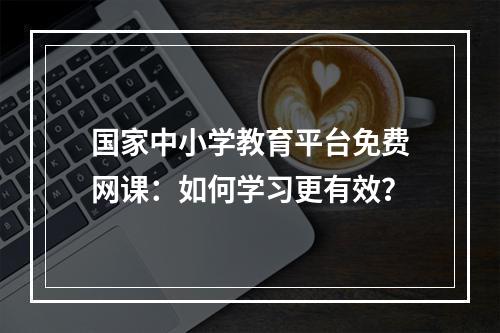 国家中小学教育平台免费网课：如何学习更有效？