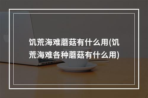 饥荒海难蘑菇有什么用(饥荒海难各种蘑菇有什么用)