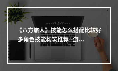 《八方旅人》技能怎么搭配比较好 多角色技能构筑推荐--游戏攻略网