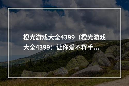 橙光游戏大全4399（橙光游戏大全4399：让你爱不释手的游戏天堂）