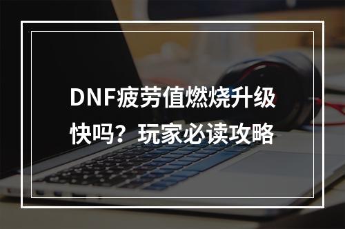 DNF疲劳值燃烧升级快吗？玩家必读攻略