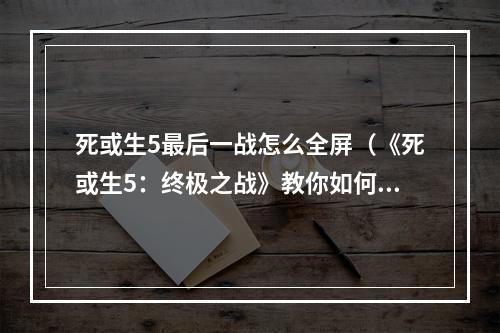 死或生5最后一战怎么全屏（《死或生5：终极之战》教你如何全屏体验最后的决战）