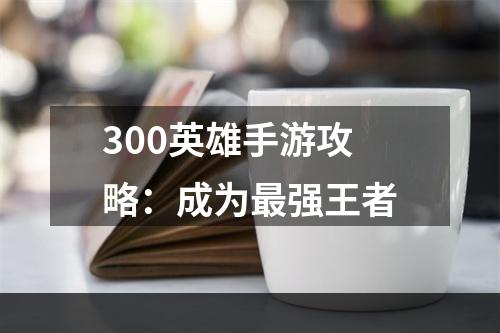 300英雄手游攻略：成为最强王者