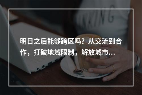 明日之后能够跨区吗？从交流到合作，打破地域限制，解放城市建设！