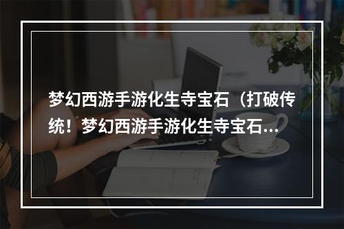 梦幻西游手游化生寺宝石（打破传统！梦幻西游手游化生寺宝石攻略大公开）