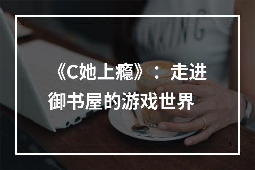 《C她上瘾》：走进御书屋的游戏世界