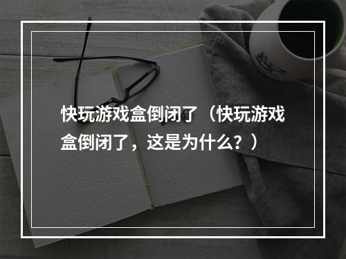 快玩游戏盒倒闭了（快玩游戏盒倒闭了，这是为什么？）