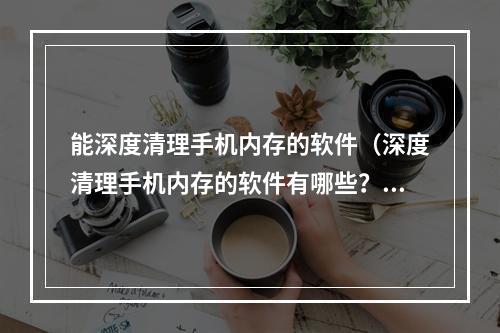 能深度清理手机内存的软件（深度清理手机内存的软件有哪些？让你的手机恢复出厂般的速度！）