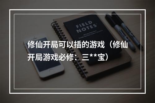 修仙开局可以插的游戏（修仙开局游戏必修：三**宝）